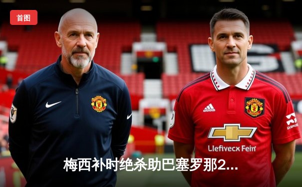 梅西补时绝杀助巴塞罗那2-1逆转拜仁，晋级欧冠决赛